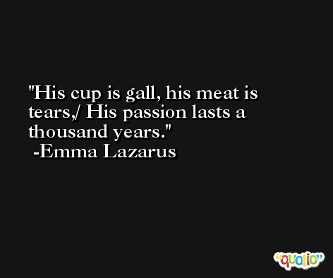 His cup is gall, his meat is tears,/ His passion lasts a thousand years. -Emma Lazarus