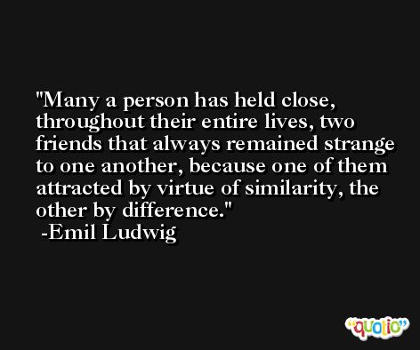 Many a person has held close, throughout their entire lives, two friends that always remained strange to one another, because one of them attracted by virtue of similarity, the other by difference. -Emil Ludwig