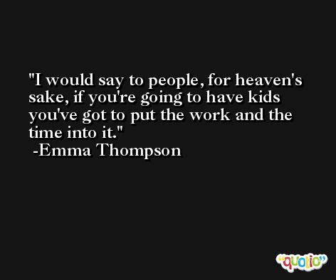 I would say to people, for heaven's sake, if you're going to have kids you've got to put the work and the time into it. -Emma Thompson