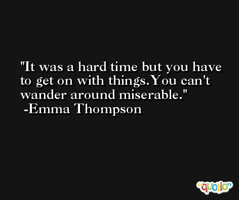 It was a hard time but you have to get on with things.You can't wander around miserable. -Emma Thompson