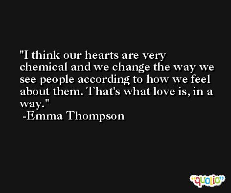 I think our hearts are very chemical and we change the way we see people according to how we feel about them. That's what love is, in a way. -Emma Thompson