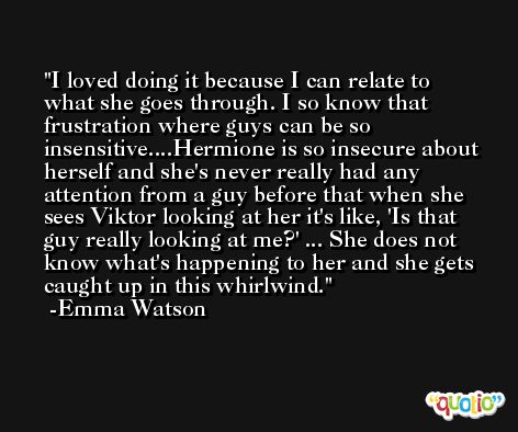 I loved doing it because I can relate to what she goes through. I so know that frustration where guys can be so insensitive....Hermione is so insecure about herself and she's never really had any attention from a guy before that when she sees Viktor looking at her it's like, 'Is that guy really looking at me?' ... She does not know what's happening to her and she gets caught up in this whirlwind. -Emma Watson