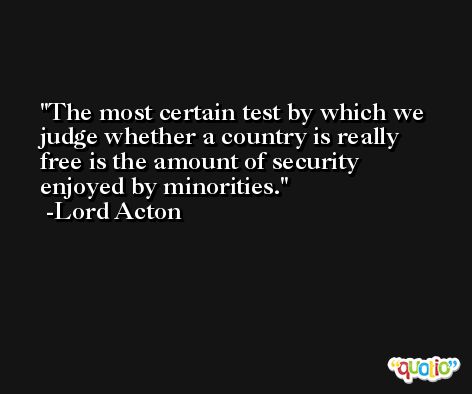 The most certain test by which we judge whether a country is really free is the amount of security enjoyed by minorities. -Lord Acton