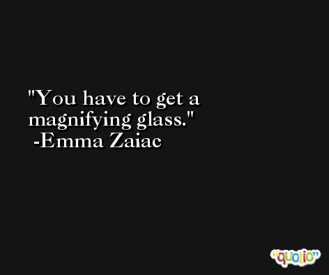 You have to get a magnifying glass. -Emma Zaiac