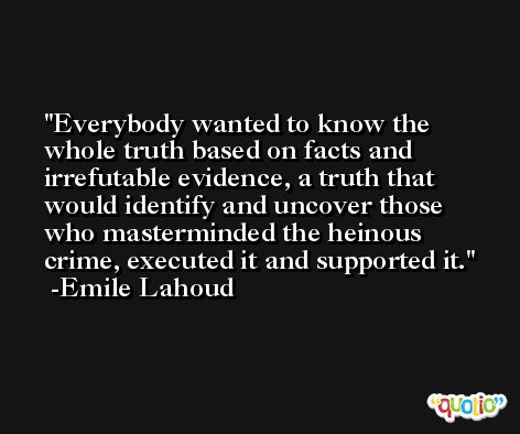 Everybody wanted to know the whole truth based on facts and irrefutable evidence, a truth that would identify and uncover those who masterminded the heinous crime, executed it and supported it. -Emile Lahoud