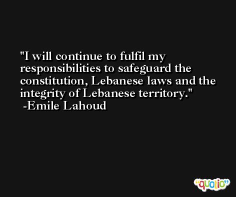 I will continue to fulfil my responsibilities to safeguard the constitution, Lebanese laws and the integrity of Lebanese territory. -Emile Lahoud
