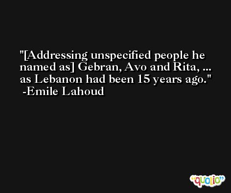 [Addressing unspecified people he named as] Gebran, Avo and Rita, ... as Lebanon had been 15 years ago. -Emile Lahoud