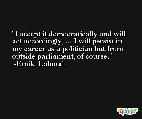 I accept it democratically and will act accordingly, ... I will persist in my career as a politician but from outside parliament, of course. -Emile Lahoud