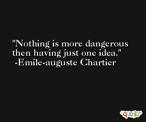 Nothing is more dangerous then having just one idea. -Emile-auguste Chartier