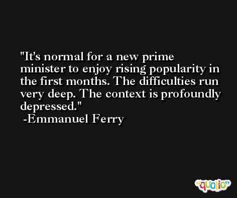 It's normal for a new prime minister to enjoy rising popularity in the first months. The difficulties run very deep. The context is profoundly depressed. -Emmanuel Ferry