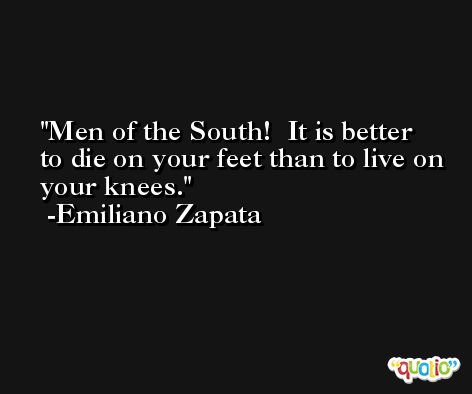 Men of the South!  It is better to die on your feet than to live on your knees. -Emiliano Zapata