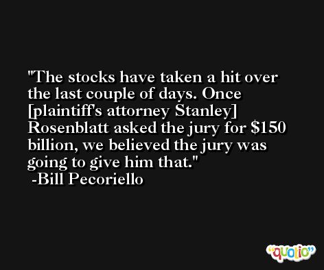 The stocks have taken a hit over the last couple of days. Once [plaintiff's attorney Stanley] Rosenblatt asked the jury for $150 billion, we believed the jury was going to give him that. -Bill Pecoriello