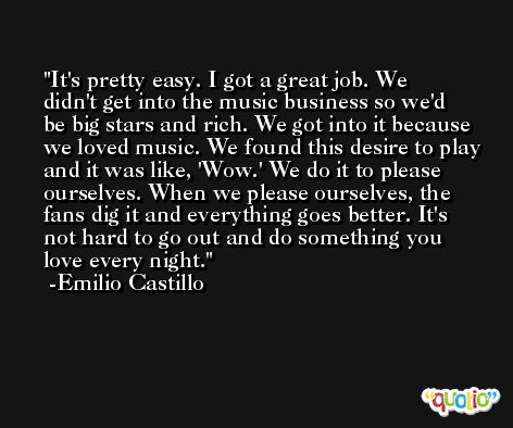 It's pretty easy. I got a great job. We didn't get into the music business so we'd be big stars and rich. We got into it because we loved music. We found this desire to play and it was like, 'Wow.' We do it to please ourselves. When we please ourselves, the fans dig it and everything goes better. It's not hard to go out and do something you love every night. -Emilio Castillo