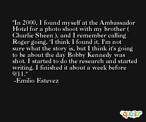 In 2000, I found myself at the Ambassador Hotel for a photo shoot with my brother ( Charlie Sheen ), and I remember calling Roger going, 'I think I found it. I'm not sure what the story is, but I think it's going to be about the day Bobby Kennedy was shot. I started to do the research and started writing. I finished it about a week before 9/11. -Emilio Estevez