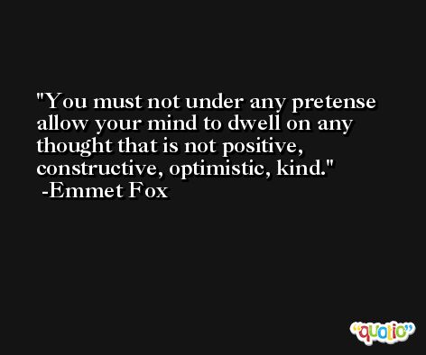 You must not under any pretense allow your mind to dwell on any thought that is not positive, constructive, optimistic, kind. -Emmet Fox