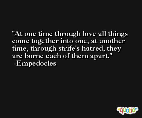 At one time through love all things come together into one, at another time, through strife's hatred, they are borne each of them apart. -Empedocles