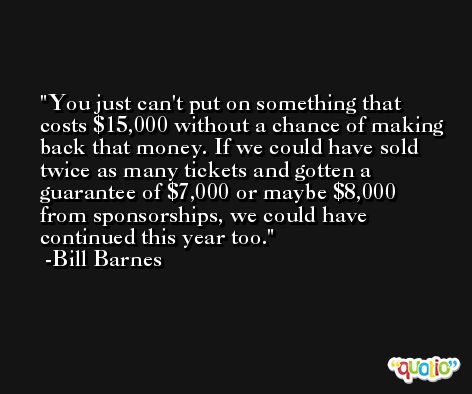 You just can't put on something that costs $15,000 without a chance of making back that money. If we could have sold twice as many tickets and gotten a guarantee of $7,000 or maybe $8,000 from sponsorships, we could have continued this year too. -Bill Barnes