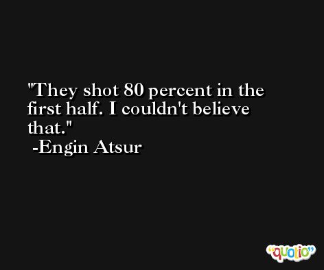 They shot 80 percent in the first half. I couldn't believe that. -Engin Atsur