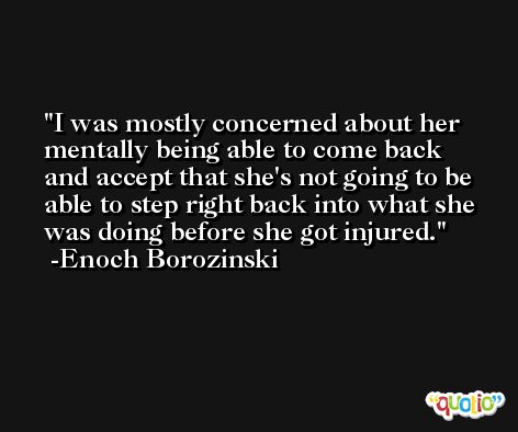 I was mostly concerned about her mentally being able to come back and accept that she's not going to be able to step right back into what she was doing before she got injured. -Enoch Borozinski