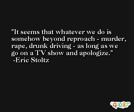It seems that whatever we do is somehow beyond reproach - murder, rape, drunk driving - as long as we go on a TV show and apologize. -Eric Stoltz