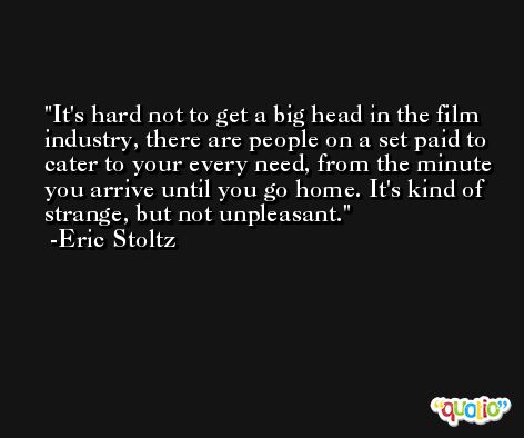 It's hard not to get a big head in the film industry, there are people on a set paid to cater to your every need, from the minute you arrive until you go home. It's kind of strange, but not unpleasant. -Eric Stoltz