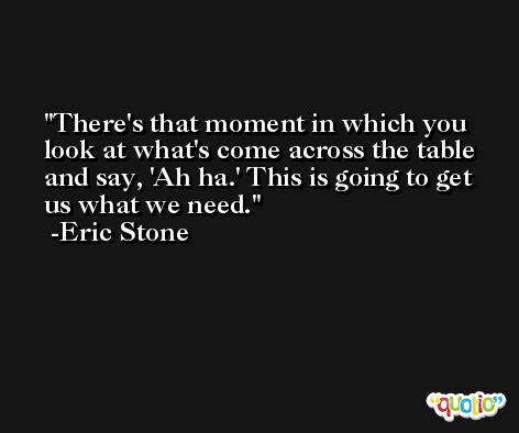 There's that moment in which you look at what's come across the table and say, 'Ah ha.' This is going to get us what we need. -Eric Stone