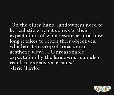 On the other hand, landowners need to be realistic when it comes to their expectations of what resources and how long it takes to reach their objectives, whether it's a crop of trees or an aesthetic view, ... Unreasonable expectation by the landowner can also result in expensive lessons. -Eric Taylor