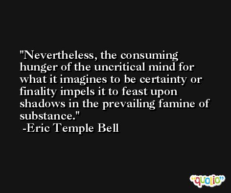 Nevertheless, the consuming hunger of the uncritical mind for what it imagines to be certainty or finality impels it to feast upon shadows in the prevailing famine of substance. -Eric Temple Bell
