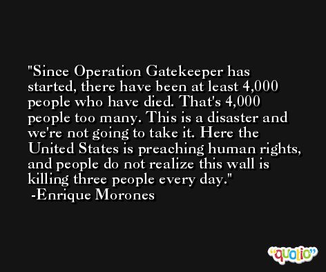 Since Operation Gatekeeper has started, there have been at least 4,000 people who have died. That's 4,000 people too many. This is a disaster and we're not going to take it. Here the United States is preaching human rights, and people do not realize this wall is killing three people every day. -Enrique Morones
