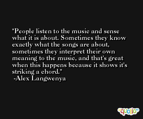 People listen to the music and sense what it is about. Sometimes they know exactly what the songs are about, sometimes they interpret their own meaning to the music, and that's great when this happens because it shows it's striking a chord. -Alex Langwenya