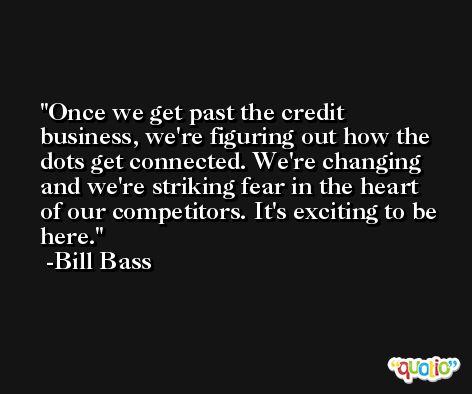 Once we get past the credit business, we're figuring out how the dots get connected. We're changing and we're striking fear in the heart of our competitors. It's exciting to be here. -Bill Bass
