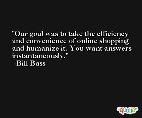 Our goal was to take the efficiency and convenience of online shopping and humanize it. You want answers instantaneously. -Bill Bass