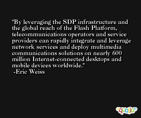 By leveraging the SDP infrastructure and the global reach of the Flash Platform, telecommunications operators and service providers can rapidly integrate and leverage network services and deploy multimedia communications solutions on nearly 600 million Internet-connected desktops and mobile devices worldwide. -Eric Weiss