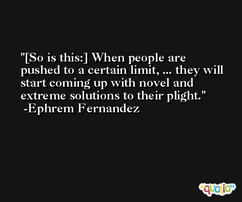 [So is this:] When people are pushed to a certain limit, ... they will start coming up with novel and extreme solutions to their plight. -Ephrem Fernandez