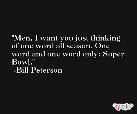Men, I want you just thinking of one word all season. One word and one word only: Super Bowl. -Bill Peterson