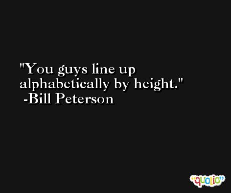 You guys line up alphabetically by height. -Bill Peterson