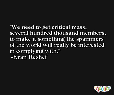 We need to get critical mass, several hundred thousand members, to make it something the spammers of the world will really be interested in complying with. -Eran Reshef