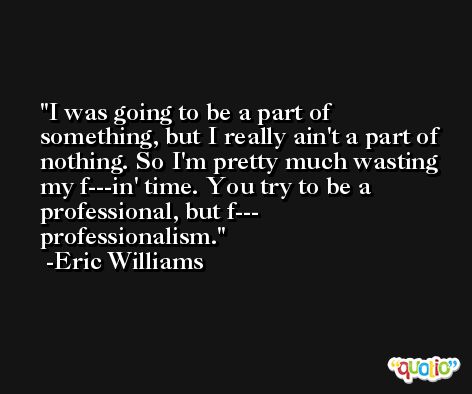 I was going to be a part of something, but I really ain't a part of nothing. So I'm pretty much wasting my f---in' time. You try to be a professional, but f--- professionalism. -Eric Williams