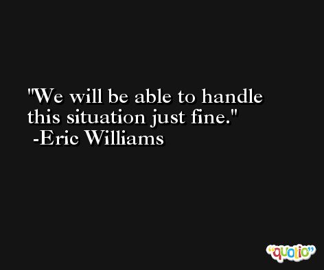 We will be able to handle this situation just fine. -Eric Williams