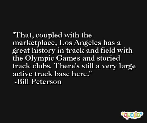 That, coupled with the marketplace, Los Angeles has a great history in track and field with the Olympic Games and storied track clubs. There's still a very large active track base here. -Bill Peterson