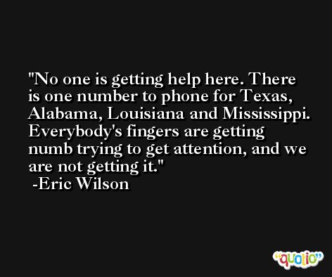 No one is getting help here. There is one number to phone for Texas, Alabama, Louisiana and Mississippi. Everybody's fingers are getting numb trying to get attention, and we are not getting it. -Eric Wilson
