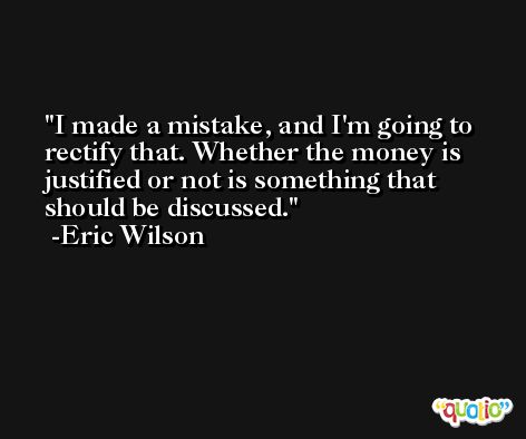 I made a mistake, and I'm going to rectify that. Whether the money is justified or not is something that should be discussed. -Eric Wilson
