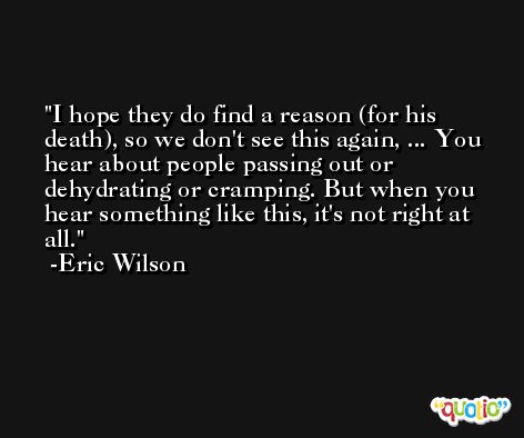 I hope they do find a reason (for his death), so we don't see this again, ... You hear about people passing out or dehydrating or cramping. But when you hear something like this, it's not right at all. -Eric Wilson