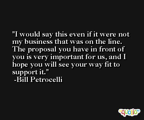 I would say this even if it were not my business that was on the line. The proposal you have in front of you is very important for us, and I hope you will see your way fit to support it. -Bill Petrocelli