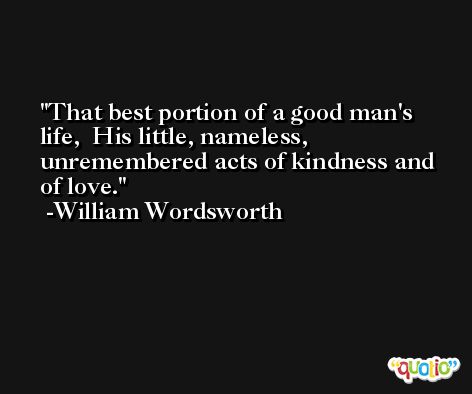 That best portion of a good man's life,  His little, nameless, unremembered acts of kindness and of love. -William Wordsworth