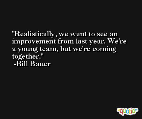 Realistically, we want to see an improvement from last year. We're a young team, but we're coming together. -Bill Bauer