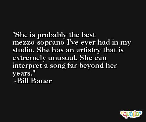 She is probably the best mezzo-soprano I've ever had in my studio. She has an artistry that is extremely unusual. She can interpret a song far beyond her years. -Bill Bauer