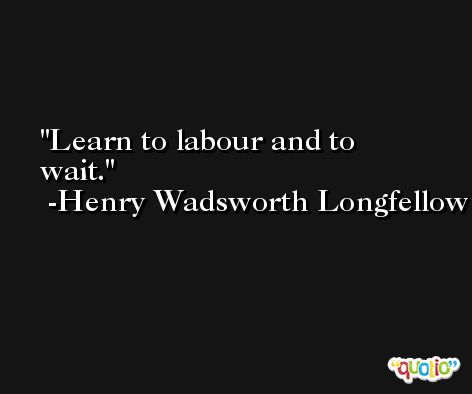 Learn to labour and to wait. -Henry Wadsworth Longfellow