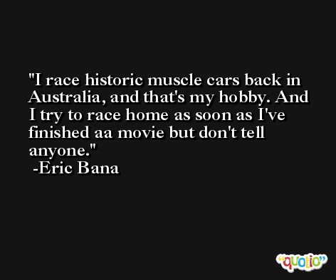 I race historic muscle cars back in Australia, and that's my hobby. And I try to race home as soon as I've finished aa movie but don't tell anyone. -Eric Bana