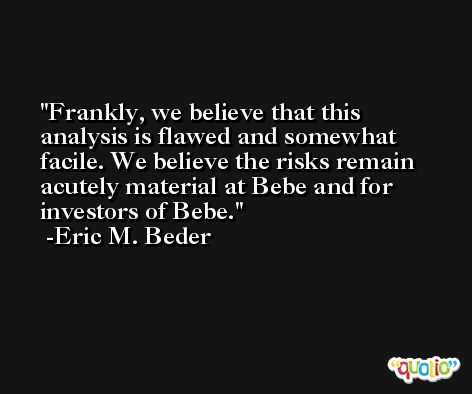 Frankly, we believe that this analysis is flawed and somewhat facile. We believe the risks remain acutely material at Bebe and for investors of Bebe. -Eric M. Beder
